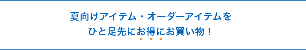 夏向けアイテム・オーダーアイテムをひと足先にお得にお買い物！