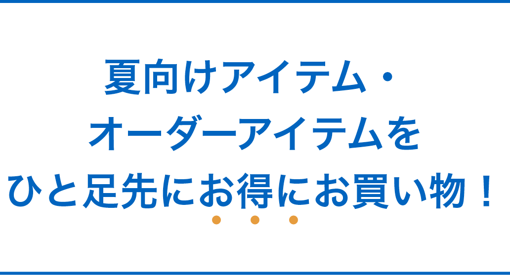 夏向けアイテム・オーダーアイテムをひと足先にお得にお買い物！