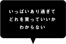 いっぱいあり過ぎてどれを買っていいかわからない