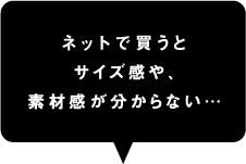 ネットで買うとサイズ感や、素材感が分からない…